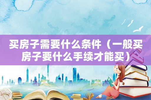 買房子需要什么條件（一般買房子要什么手續才能買）