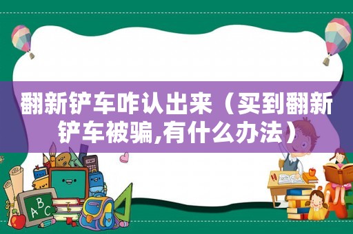翻新鏟車咋認出來（買到翻新鏟車被騙,有什么辦法）