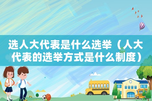 選人大代表是什么選舉（人大代表的選舉方式是什么制度）