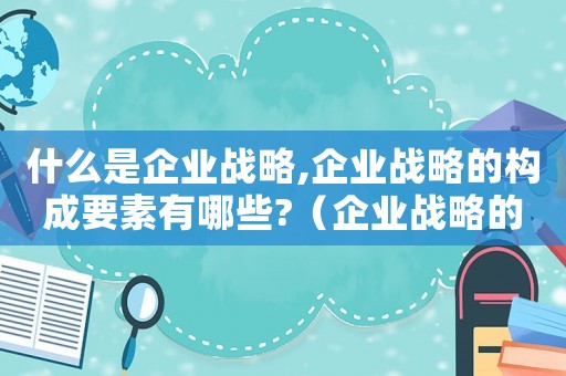 什么是企業戰略,企業戰略的構成要素有哪些?（企業戰略的構成要素有哪些內容）
