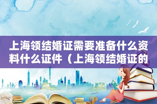 上海領(lǐng)結(jié)婚證需要準(zhǔn)備什么資料什么證件（上海領(lǐng)結(jié)婚證的程序是怎么樣的啊）