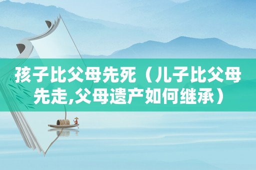 孩子比父母先死（兒子比父母先走,父母遺產(chǎn)如何繼承）