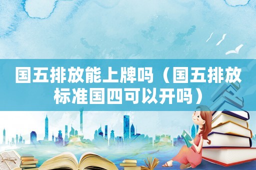 國五排放能上牌嗎（國五排放標(biāo)準(zhǔn)國四可以開嗎）