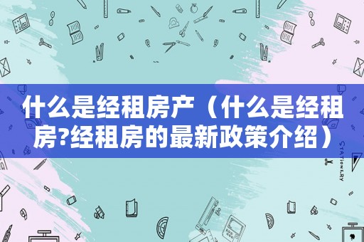 什么是經租房產（什么是經租房?經租房的最新政策介紹）