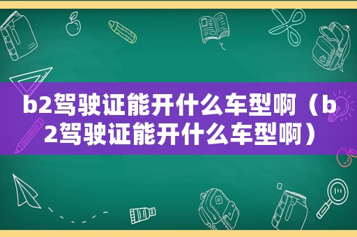 b2駕駛證能開什么車型啊（b2駕駛證能開什么車型啊）