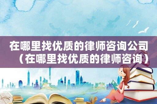 在哪里找優(yōu)質(zhì)的律師咨詢公司（在哪里找優(yōu)質(zhì)的律師咨詢）