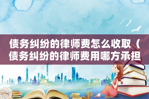 債務糾紛的律師費怎么收取（債務糾紛的律師費用哪方承擔）