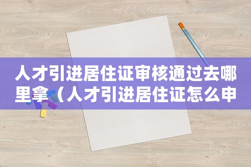人才引進(jìn)居住證審核通過去哪里拿（人才引進(jìn)居住證怎么申請領(lǐng)取）
