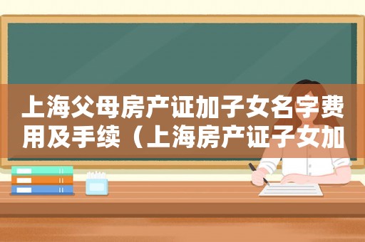 上海父母房產(chǎn)證加子女名字費用及手續(xù)（上海房產(chǎn)證子女加名字手續(xù)怎么辦）