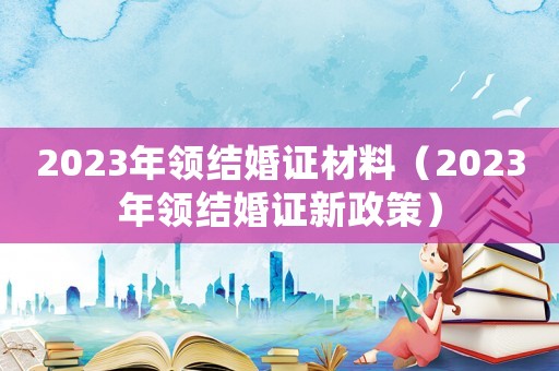2023年領(lǐng)結(jié)婚證材料（2023年領(lǐng)結(jié)婚證新政策）