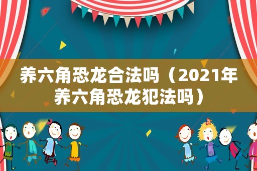 養(yǎng)六角恐龍合法嗎（2021年養(yǎng)六角恐龍犯法嗎）