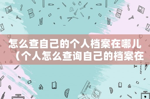 怎么查自己的個人檔案在哪兒（個人怎么查詢自己的檔案在哪里）