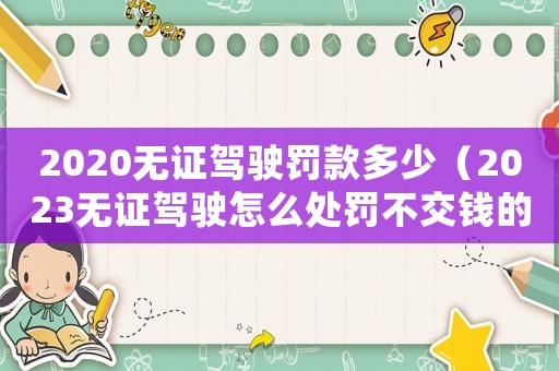 2020無證駕駛罰款多少（2023無證駕駛怎么處罰不交錢的）