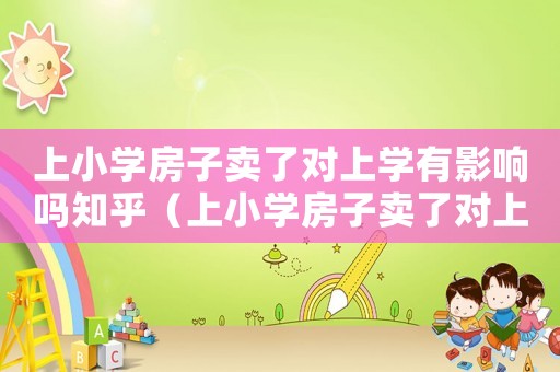 上小學房子賣了對上學有影響嗎知乎（上小學房子賣了對上學有影響嗎?）
