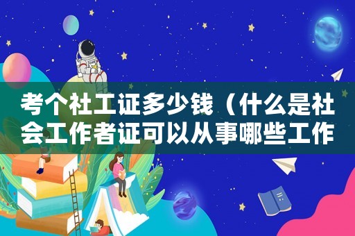 考個社工證多少錢（什么是社會工作者證可以從事哪些工作）