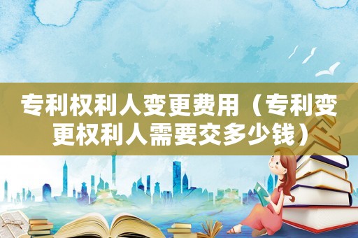 專利權利人變更費用（專利變更權利人需要交多少錢）