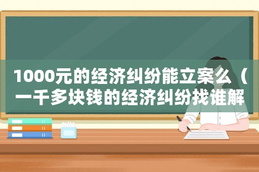 1000元的經(jīng)濟糾紛能立案么（一千多塊錢的經(jīng)濟糾紛找誰解決）