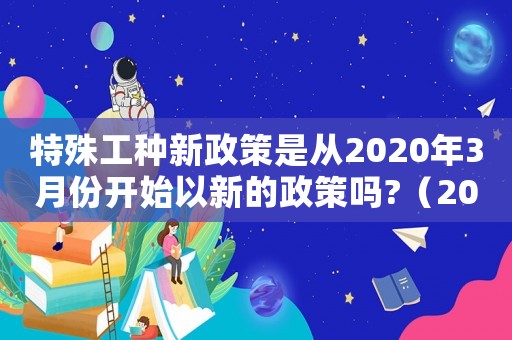 特殊工種新政策是從2020年3月份開始以新的政策嗎?（2022年特殊工種最新政策）