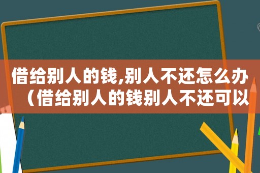 借給別人的錢,別人不還怎么辦（借給別人的錢別人不還可以報警嗎）
