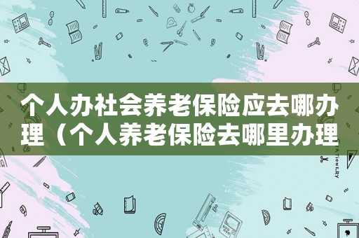 個人辦社會養老保險應去哪辦理（個人養老保險去哪里辦理流程）