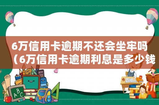 6萬信用卡逾期不還會坐牢嗎（6萬信用卡逾期利息是多少錢）