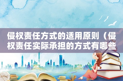 侵權(quán)責(zé)任方式的適用原則（侵權(quán)責(zé)任實際承擔(dān)的方式有哪些呢）