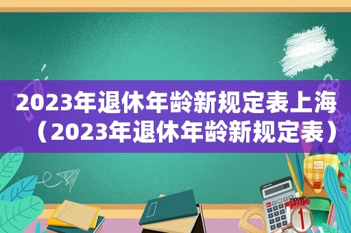 2023年退休年齡新規定表上海（2023年退休年齡新規定表）