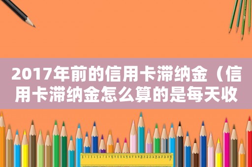 2017年前的信用卡滯納金（信用卡滯納金怎么算的是每天收嗎）