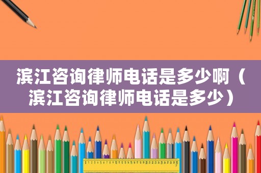 濱江咨詢律師電話是多少啊（濱江咨詢律師電話是多少）