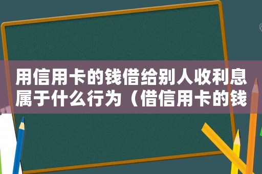 用信用卡的錢借給別人收利息屬于什么行為（借信用卡的錢給別人屬于詐騙么）