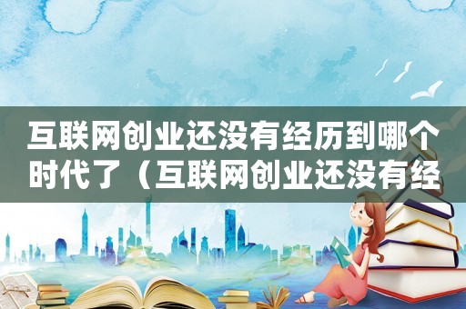 互聯(lián)網(wǎng)創(chuàng)業(yè)還沒有經(jīng)歷到哪個(gè)時(shí)代了（互聯(lián)網(wǎng)創(chuàng)業(yè)還沒有經(jīng)歷到哪個(gè)時(shí)代）