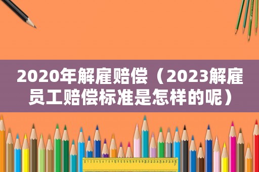2020年解雇賠償（2023解雇員工賠償標準是怎樣的呢）