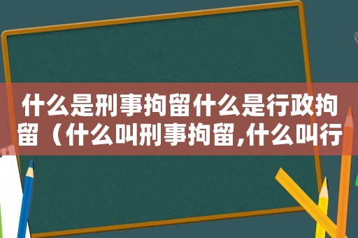 什么是刑事拘留什么是行政拘留（什么叫刑事拘留,什么叫行政拘留）