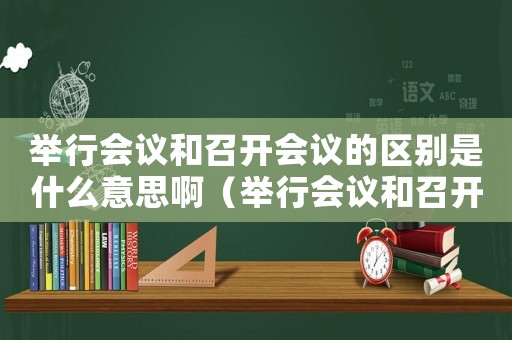 舉行會議和召開會議的區別是什么意思啊（舉行會議和召開會議的區別是什么意思）