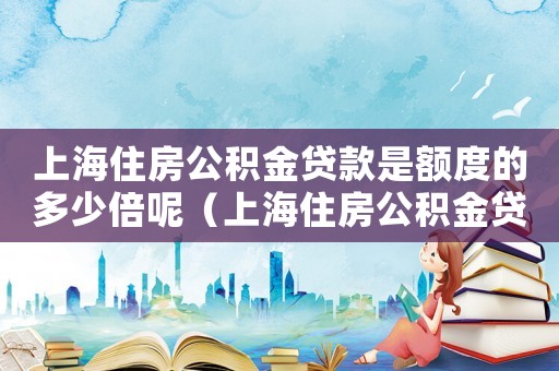 上海住房公積金貸款是額度的多少倍呢（上海住房公積金貸款是額度的多少倍）