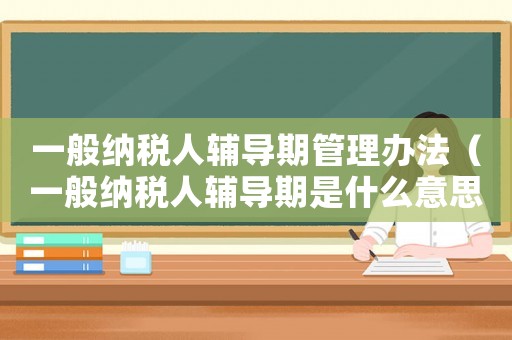 一般納稅人輔導期管理辦法（一般納稅人輔導期是什么意思?）