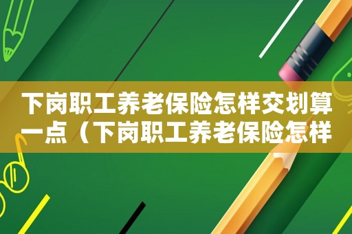 下崗職工養老保險怎樣交劃算一點（下崗職工養老保險怎樣交劃算）