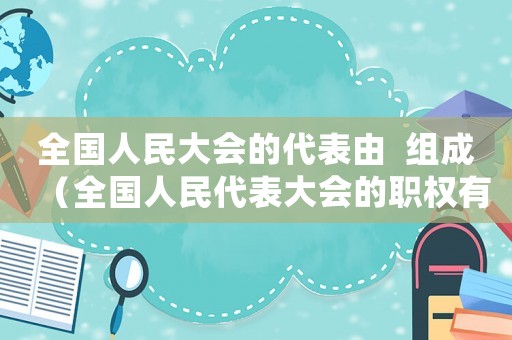 全國人民大會的代表由  組成（全國人民代表大會的職權有哪些?初三）