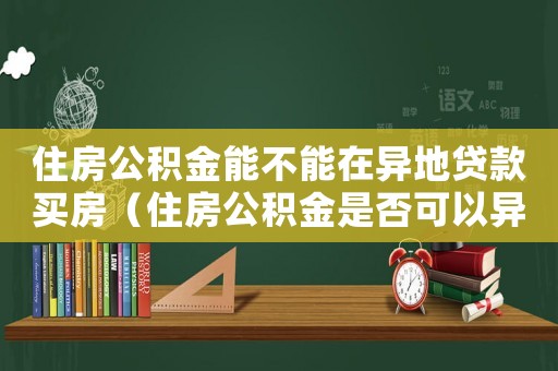 住房公積金能不能在異地貸款買房（住房公積金是否可以異地買房貸款）
