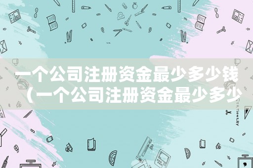 一個公司注冊資金最少多少錢（一個公司注冊資金最少多少）