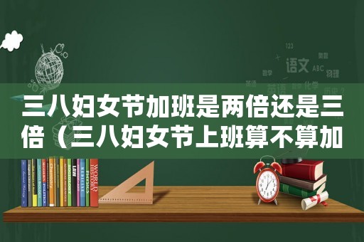 三八婦女節加班是兩倍還是三倍（三八婦女節上班算不算加班呢）