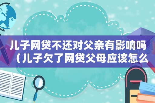兒子網貸不還對父親有影響嗎（兒子欠了網貸父母應該怎么辦）