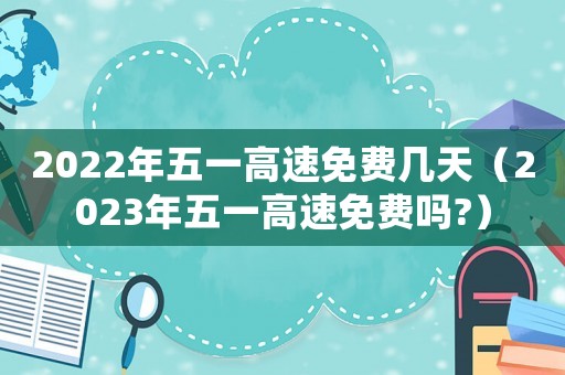 2022年五一高速免費幾天（2023年五一高速免費嗎?）