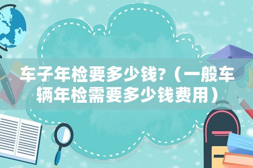 車子年檢要多少錢?（一般車輛年檢需要多少錢費用）