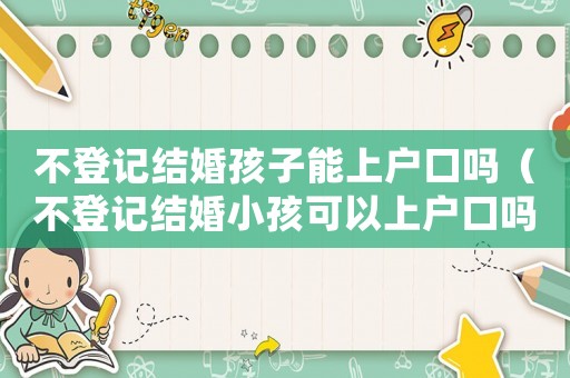不登記結婚孩子能上戶口嗎（不登記結婚小孩可以上戶口嗎現在）