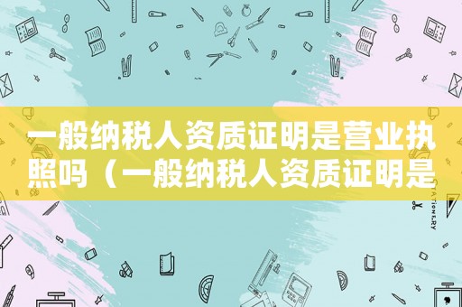一般納稅人資質證明是營業執照嗎（一般納稅人資質證明是營業執照嗎）
