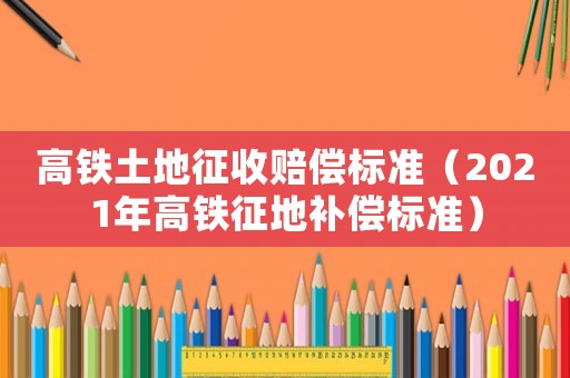 高鐵土地征收賠償標(biāo)準(zhǔn)（2021年高鐵征地補償標(biāo)準(zhǔn)）