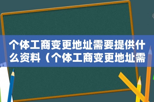 個體工商變更地址需要提供什么資料（個體工商變更地址需要提供什么）