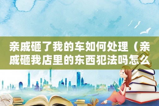 親戚砸了我的車如何處理（親戚砸我店里的東西犯法嗎怎么處理）