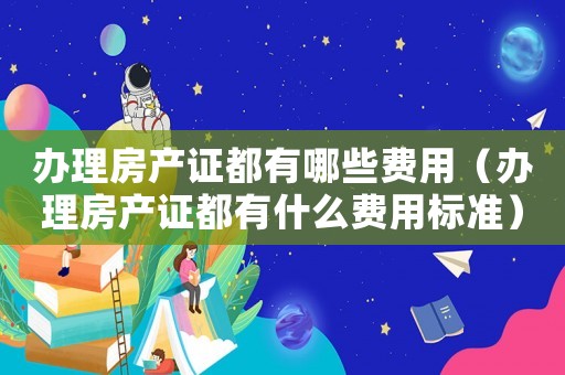 辦理房產(chǎn)證都有哪些費(fèi)用（辦理房產(chǎn)證都有什么費(fèi)用標(biāo)準(zhǔn)）